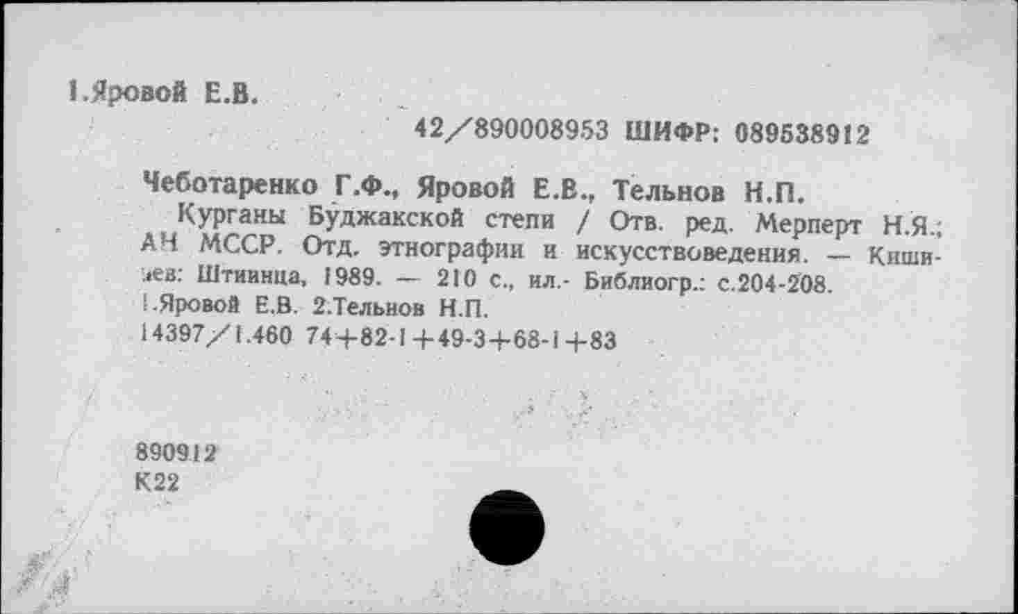 ﻿1.Яровой Е.В.
42/890008953 ШИФР: 089538912
Чеботаренко Г.Ф., Яровой Е.В., Тельнов Н.П.
Курганы Буджакской степи / Отв. ред. Мерперт Н.Я.; АН МССР. Отд. этнографии и искусствоведения. — Кишинев: Штиинца, 1989. — 210 с., ил,- Библиогр.: с.204-208.
1-Яровой Е.В. 2-Тельнов Н.П.
14397/1.460 744-82-14-49-34-68-і 4-83
890912
К22